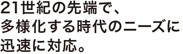 21世紀の先端で、多様化する時代のニーズに迅速に対応。